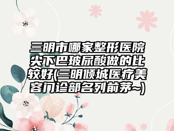 三明市哪家整形医院尖下巴玻尿酸做的比较好(三明倾城医疗美容门诊部名列前茅~)