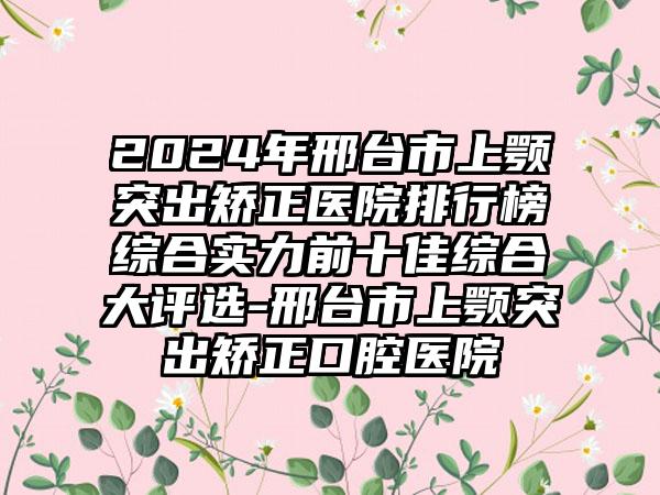 2024年邢台市上颚突出矫正医院排行榜综合实力前十佳综合大评选-邢台市上颚突出矫正口腔医院