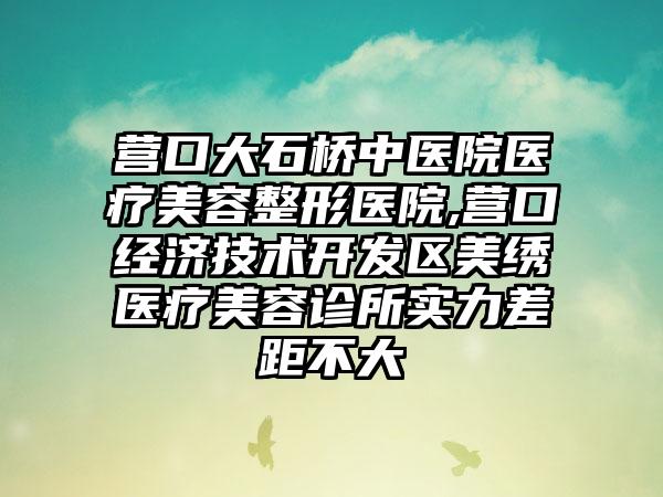 营口大石桥中医院医疗美容整形医院,营口经济技术开发区美绣医疗美容诊所实力差距不大