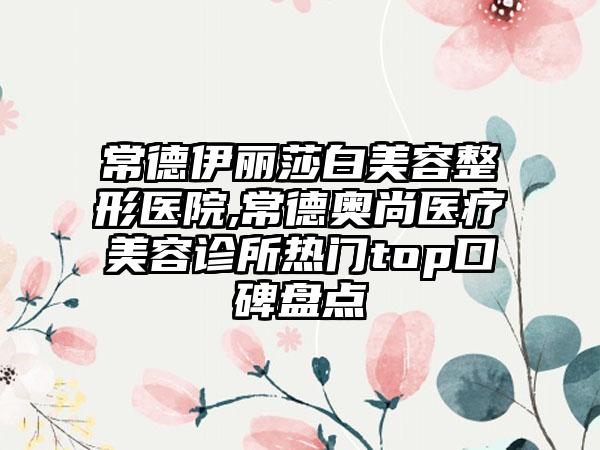 常德伊丽莎白美容整形医院,常德奥尚医疗美容诊所热门top口碑盘点