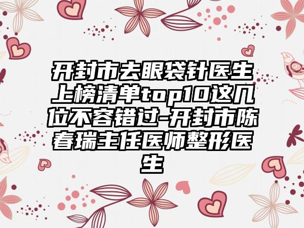 开封市去眼袋针医生上榜清单top10这几位不容错过-开封市陈春瑞主任医师整形医生