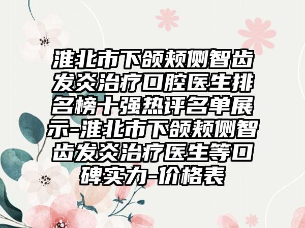 淮北市下颌颊侧智齿发炎治疗口腔医生排名榜十强热评名单展示-淮北市下颌颊侧智齿发炎治疗医生等口碑实力-价格表