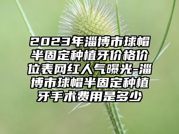 2023年淄博市球帽半固定种植牙价格价位表网红人气曝光-淄博市球帽半固定种植牙手术费用是多少