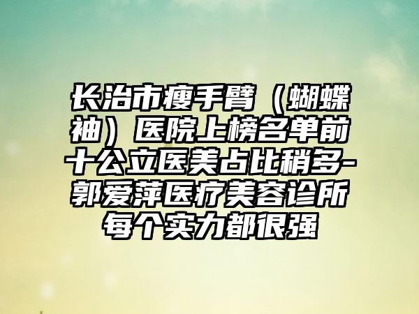 长治市瘦手臂（蝴蝶袖）医院上榜名单前十公立医美占比稍多-郭爱萍医疗美容诊所每个实力都很强