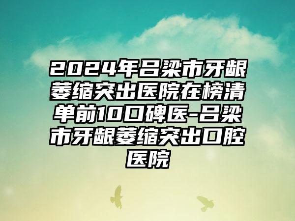 2024年吕梁市牙龈萎缩突出医院在榜清单前10口碑医-吕梁市牙龈萎缩突出口腔医院