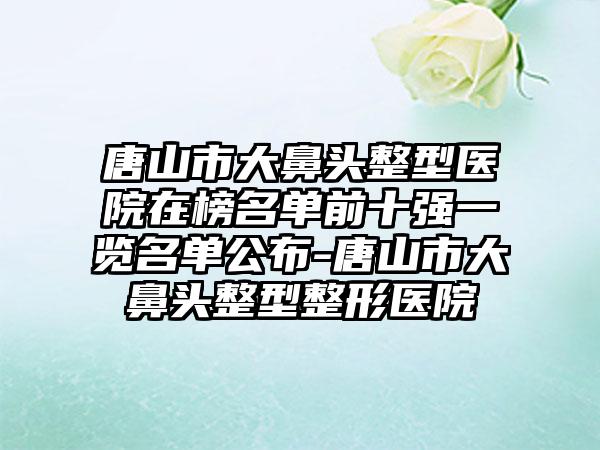 唐山市大鼻头整型医院在榜名单前十强一览名单公布-唐山市大鼻头整型整形医院