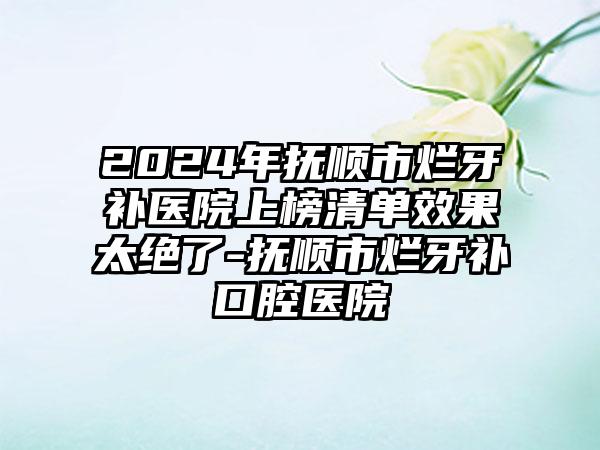 2024年抚顺市烂牙补医院上榜清单效果太绝了-抚顺市烂牙补口腔医院