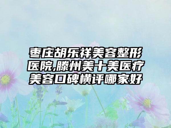 枣庄胡乐祥美容整形医院,滕州美十美医疗美容口碑横评哪家好