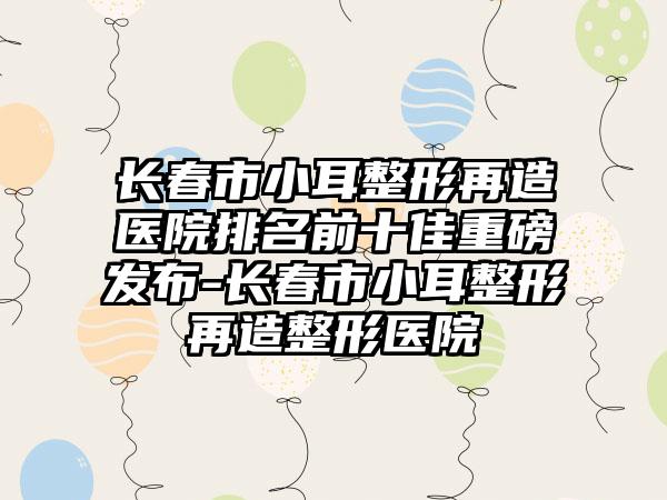 长春市小耳整形再造医院排名前十佳重磅发布-长春市小耳整形再造整形医院