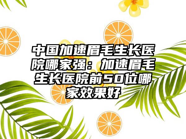 中国加速眉毛生长医院哪家强：加速眉毛生长医院前50位哪家效果好