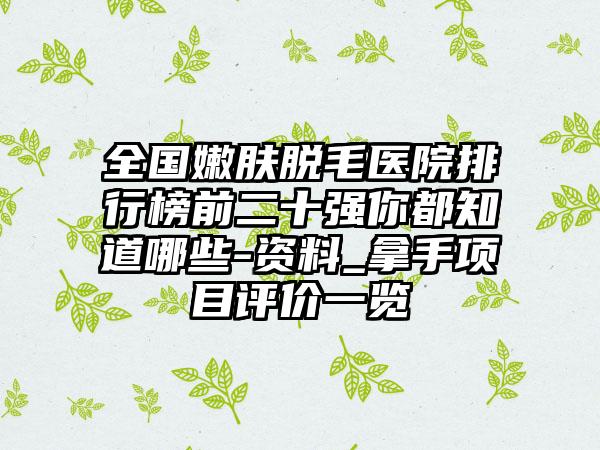 全国嫩肤脱毛医院排行榜前二十强你都知道哪些-资料_拿手项目评价一览