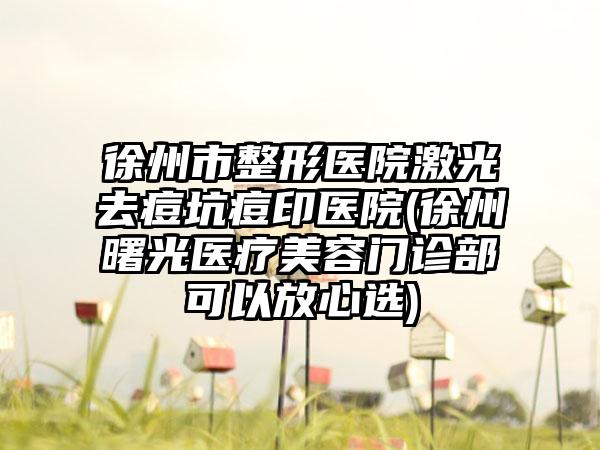 徐州市整形医院激光去痘坑痘印医院(徐州曙光医疗美容门诊部可以放心选)