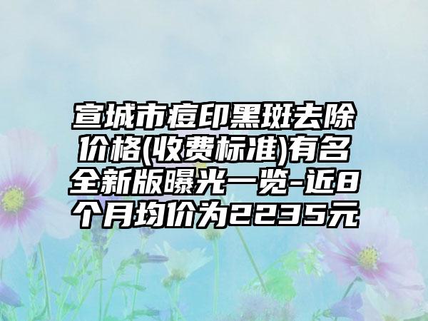 宣城市痘印黑斑去除价格(收费标准)有名全新版曝光一览-近8个月均价为2235元