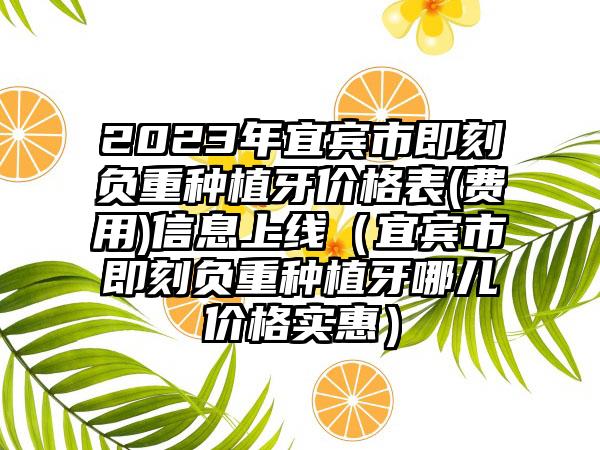 2023年宜宾市即刻负重种植牙价格表(费用)信息上线（宜宾市即刻负重种植牙哪儿价格实惠）