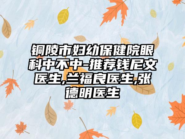 铜陵市妇幼保健院眼科中不中-推荐钱尼文医生,兰福良医生,张德明医生