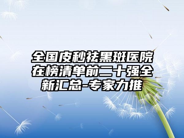 全国皮秒祛黑斑医院在榜清单前二十强全新汇总-专家力推