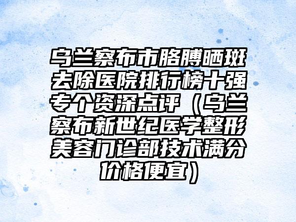 乌兰察布市胳膊晒斑去除医院排行榜十强专个资深点评（乌兰察布新世纪医学整形美容门诊部技术满分价格便宜）