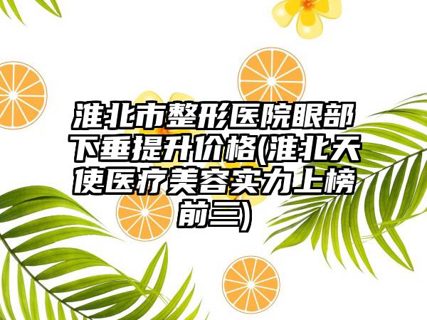 淮北市整形医院眼部下垂提升价格(淮北天使医疗美容实力上榜前三)