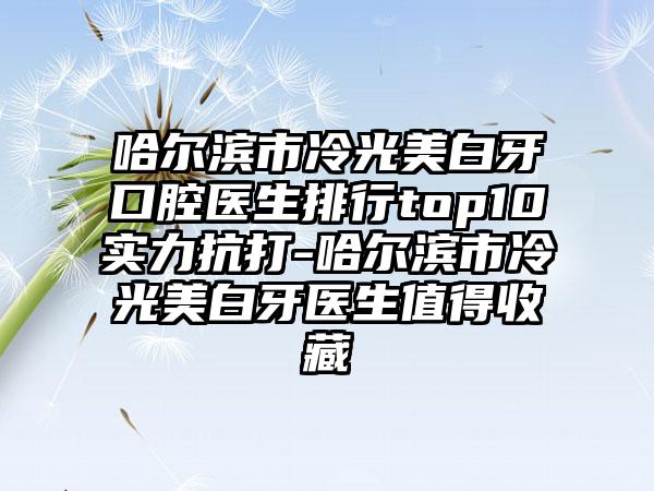 哈尔滨市冷光美白牙口腔医生排行top10实力抗打-哈尔滨市冷光美白牙医生值得收藏