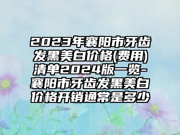 2023年襄阳市牙齿发黑美白价格(费用)清单2024版一览-襄阳市牙齿发黑美白价格开销通常是多少