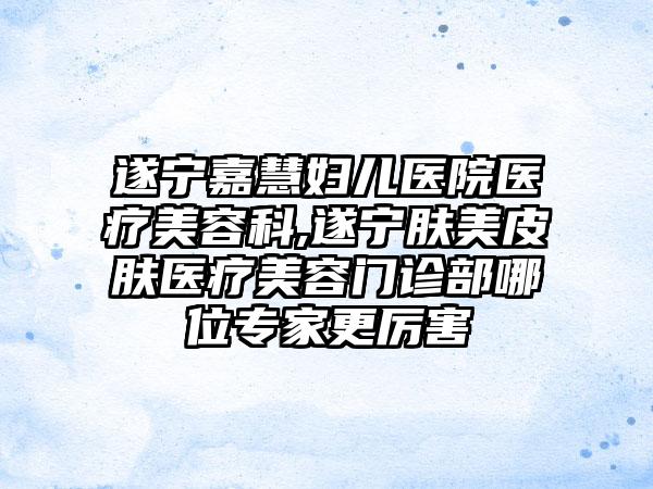 遂宁嘉慧妇儿医院医疗美容科,遂宁肤美皮肤医疗美容门诊部哪位专家更厉害