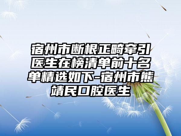 宿州市断根正畸牵引医生在榜清单前十名单精选如下-宿州市熊靖民口腔医生