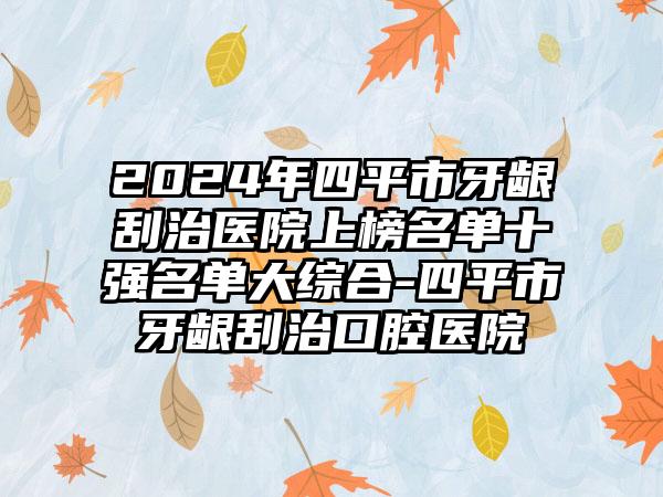 2024年四平市牙龈刮治医院上榜名单十强名单大综合-四平市牙龈刮治口腔医院