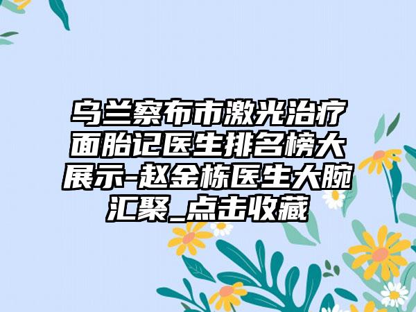 乌兰察布市激光治疗面胎记医生排名榜大展示-赵金栋医生大腕汇聚_点击收藏