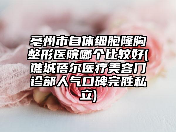 亳州市自体细胞隆胸整形医院哪个比较好(谯城蓓尔医疗美容门诊部人气口碑完胜私立)