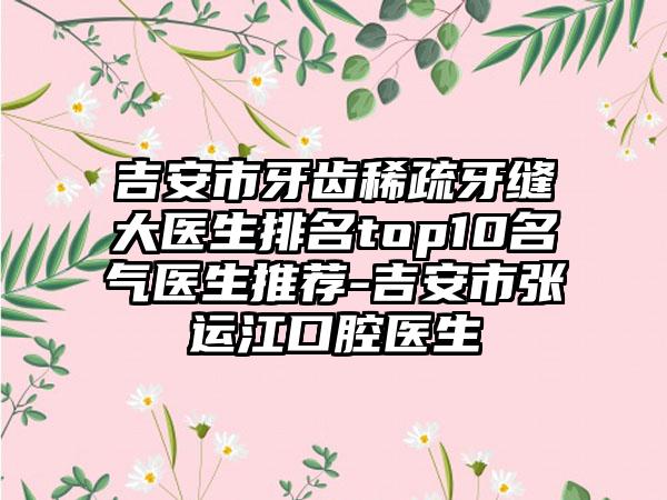 吉安市牙齿稀疏牙缝大医生排名top10名气医生推荐-吉安市张运江口腔医生