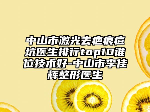 中山市激光去疤痕痘坑医生排行top10谁位技术好-中山市李佳辉整形医生