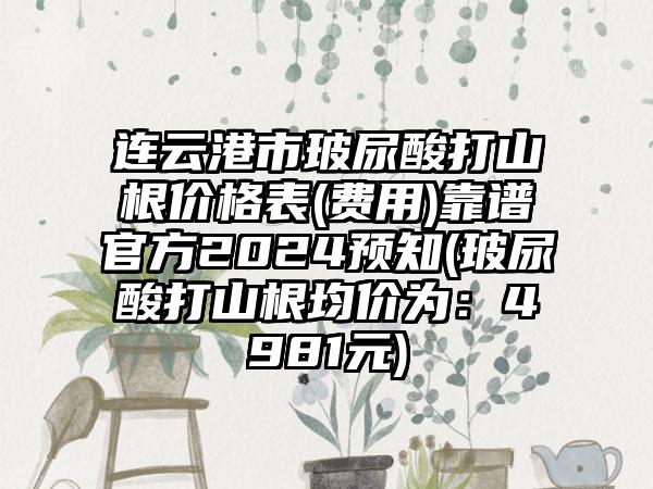 连云港市玻尿酸打山根价格表(费用)靠谱官方2024预知(玻尿酸打山根均价为：4981元)