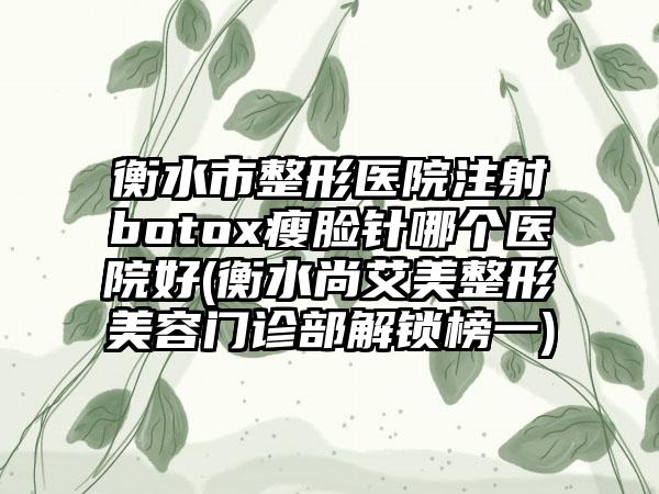 衡水市整形医院注射botox瘦脸针哪个医院好(衡水尚艾美整形美容门诊部解锁榜一)