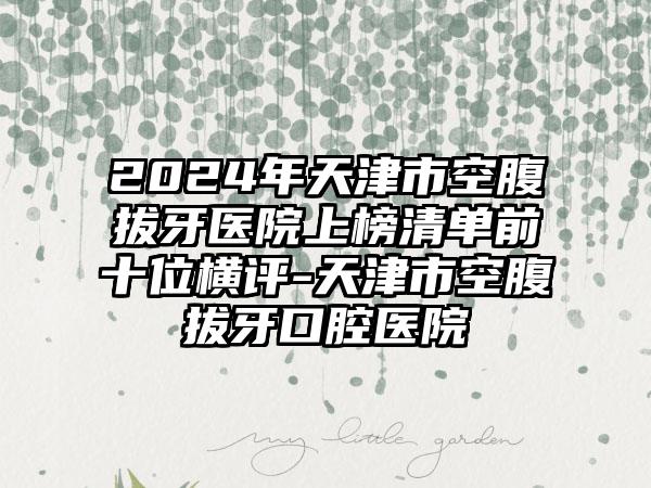 2024年天津市空腹拔牙医院上榜清单前十位横评-天津市空腹拔牙口腔医院