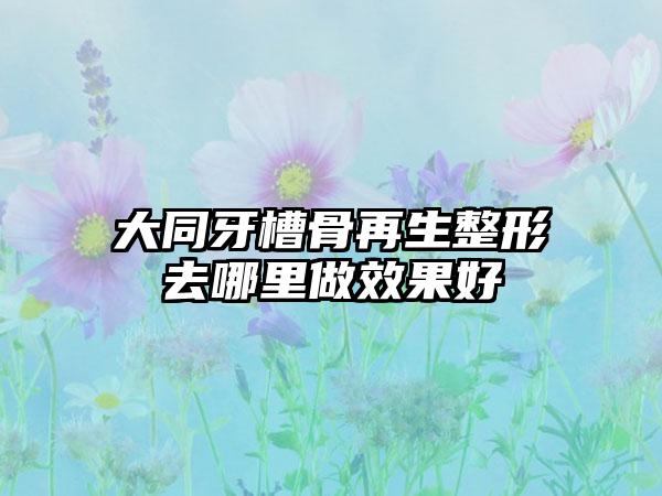 大同牙槽骨再生整形去哪里做效果好