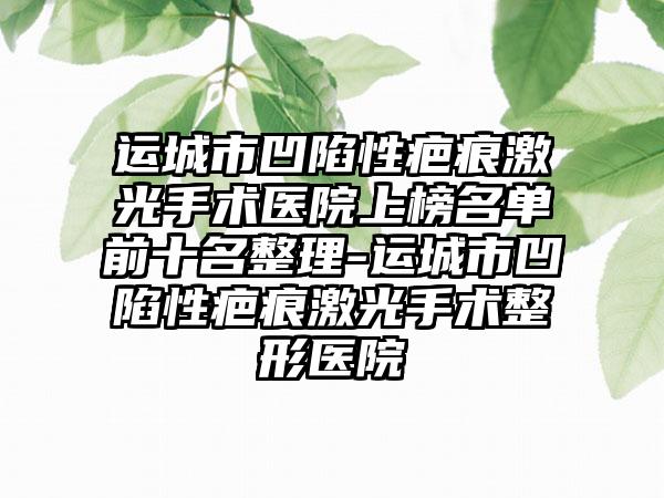 运城市凹陷性疤痕激光手术医院上榜名单前十名整理-运城市凹陷性疤痕激光手术整形医院