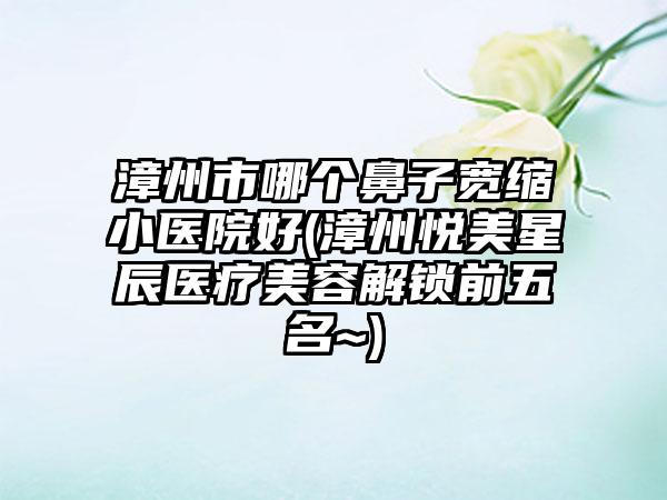 漳州市哪个鼻子宽缩小医院好(漳州悦美星辰医疗美容解锁前五名~)