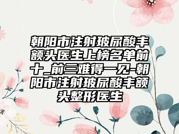 朝阳市注射玻尿酸丰额头医生上榜名单前十_前三难得一见-朝阳市注射玻尿酸丰额头整形医生