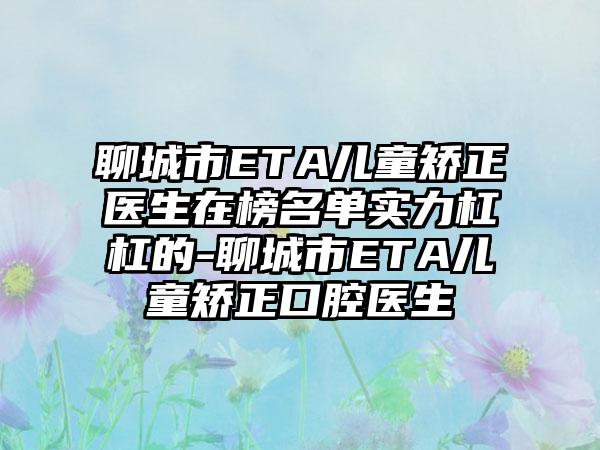 聊城市ETA儿童矫正医生在榜名单实力杠杠的-聊城市ETA儿童矫正口腔医生