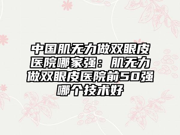 中国肌无力做双眼皮医院哪家强：肌无力做双眼皮医院前50强哪个技术好