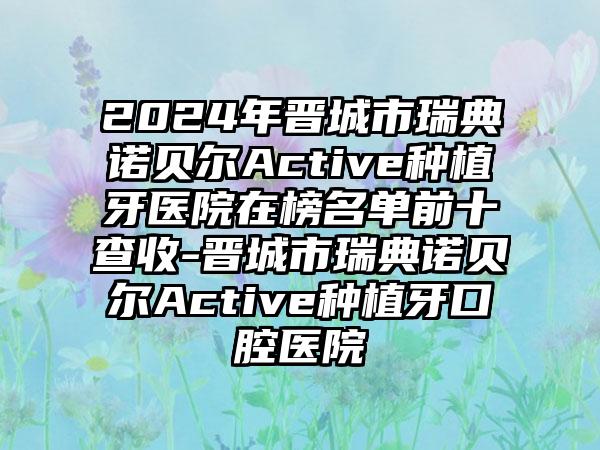 2024年晋城市瑞典诺贝尔Active种植牙医院在榜名单前十查收-晋城市瑞典诺贝尔Active种植牙口腔医院