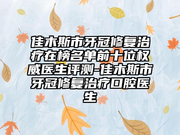 佳木斯市牙冠修复治疗在榜名单前十位权威医生评测-佳木斯市牙冠修复治疗口腔医生