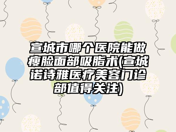 宣城市哪个医院能做瘦脸面部吸脂术(宣城诺诗雅医疗美容门诊部值得关注)