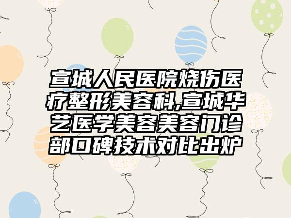 宣城人民医院烧伤医疗整形美容科,宣城华艺医学美容美容门诊部口碑技术对比出炉