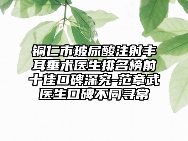 铜仁市玻尿酸注射丰耳垂术医生排名榜前十佳口碑深究-范章武医生口碑不同寻常