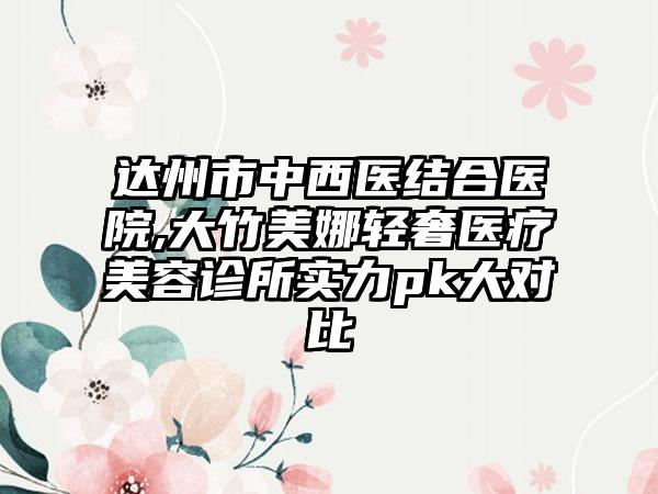 达州市中西医结合医院,大竹美娜轻奢医疗美容诊所实力pk大对比