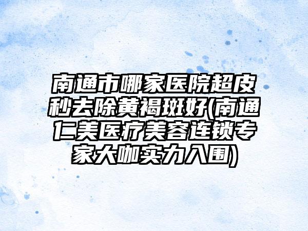 南通市哪家医院超皮秒去除黄褐斑好(南通仁美医疗美容连锁专家大咖实力入围)