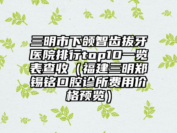 三明市下颌智齿拔牙医院排行top10一览表查收（福建三明郑锡铭口腔诊所费用价格预览）