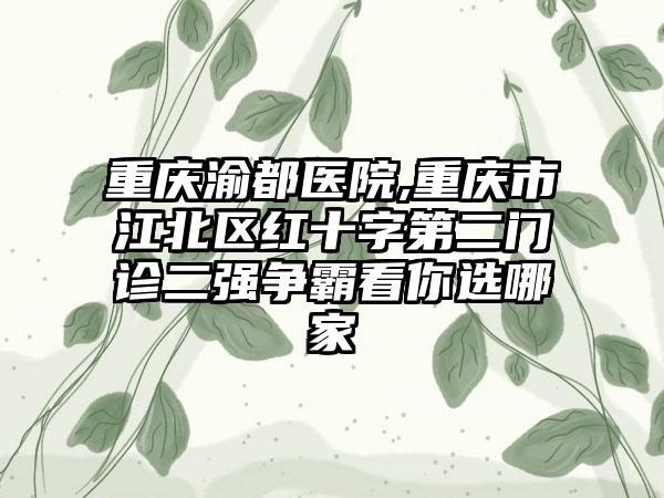 重庆渝都医院,重庆市江北区红十字第二门诊二强争霸看你选哪家