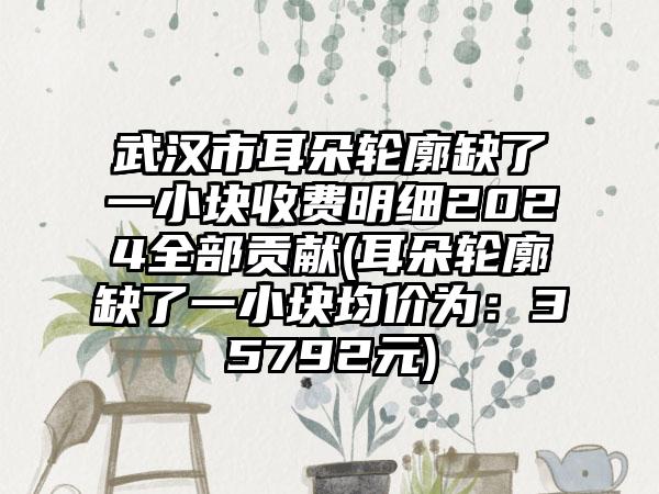 武汉市耳朵轮廓缺了一小块收费明细2024全部贡献(耳朵轮廓缺了一小块均价为：35792元)